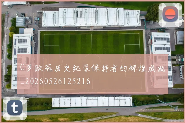 C罗欧冠历史纪录保持者的辉煌成就_20260526125216