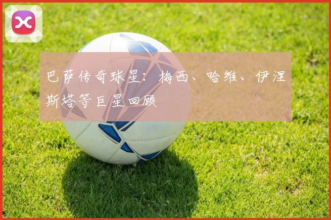 巴萨传奇球星：梅西、哈维、伊涅斯塔等巨星回顾