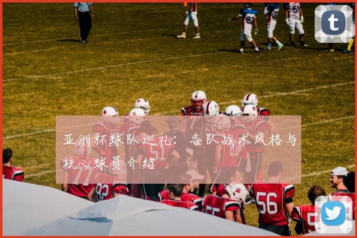 亚洲杯球队巡礼：各队战术风格与核心球员介绍