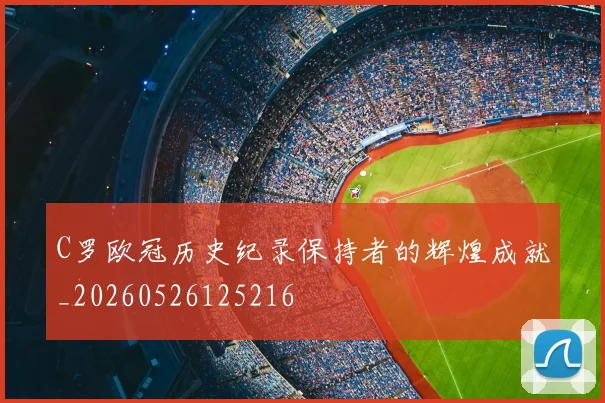 C罗欧冠历史纪录保持者的辉煌成就_20260526125216