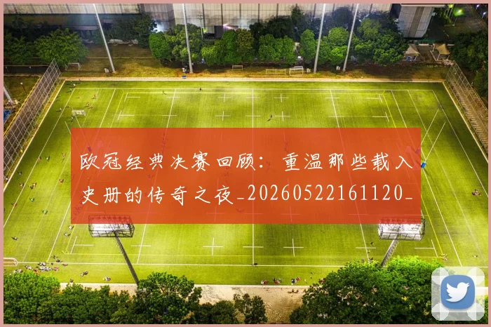 欧冠经典决赛回顾：重温那些载入史册的传奇之夜_20260522161120_20260609230523