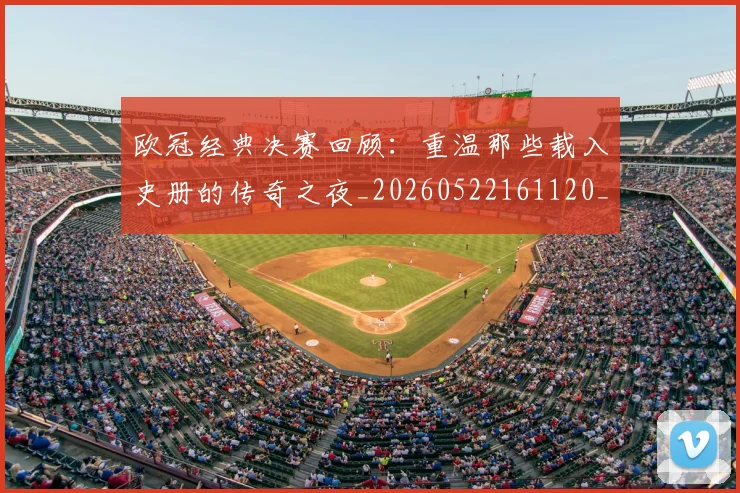 欧冠经典决赛回顾:重温那些载入史册的传奇之夜_20260522161120_20260609230523