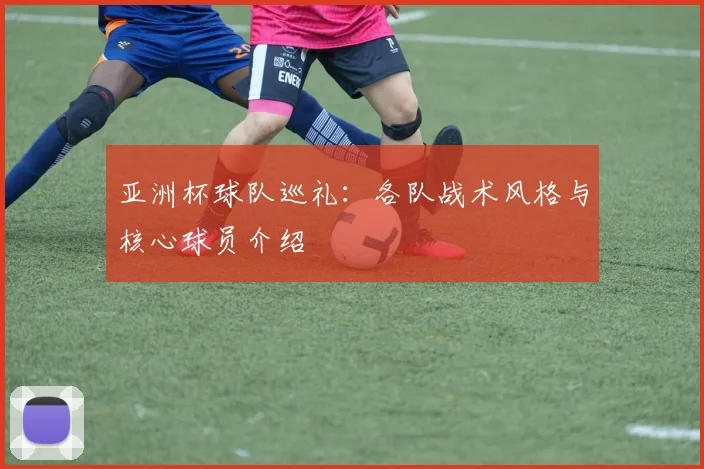 亚洲杯球队巡礼：各队战术风格与核心球员介绍